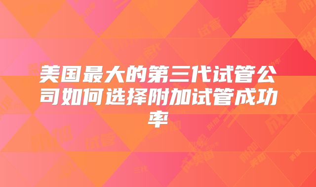 美国最大的第三代试管公司如何选择附加试管成功率