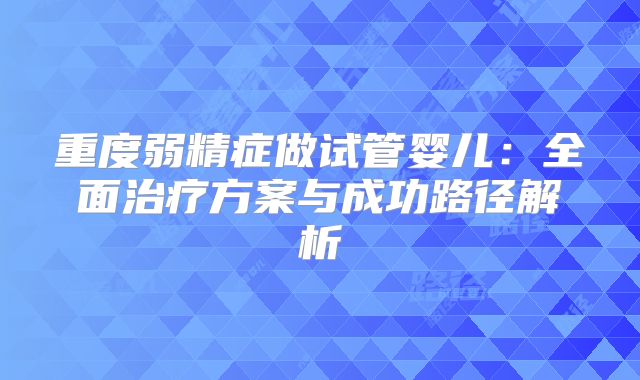 重度弱精症做试管婴儿：全面治疗方案与成功路径解析