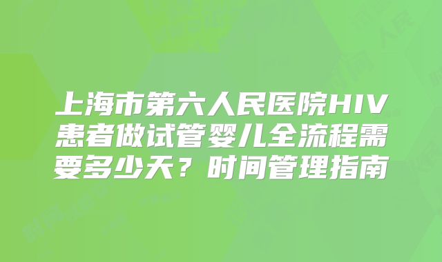 上海市第六人民医院HIV患者做试管婴儿全流程需要多少天？时间管理指南