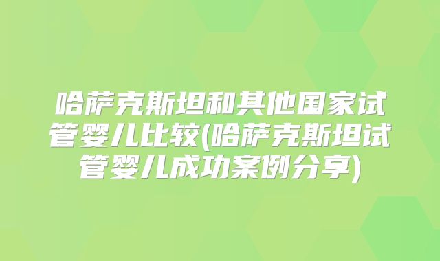 哈萨克斯坦和其他国家试管婴儿比较(哈萨克斯坦试管婴儿成功案例分享)