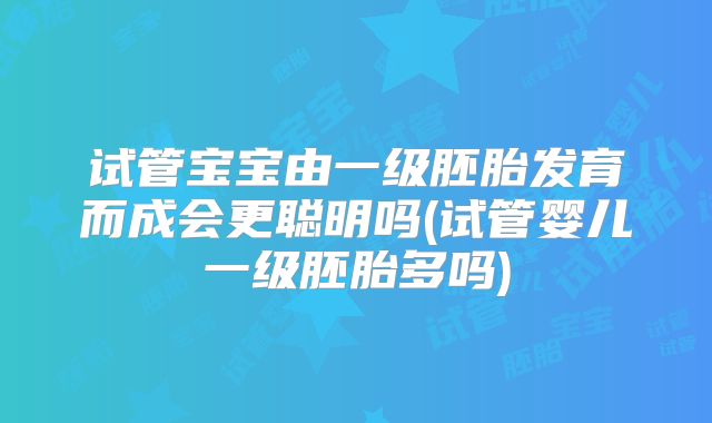 试管宝宝由一级胚胎发育而成会更聪明吗(试管婴儿一级胚胎多吗)