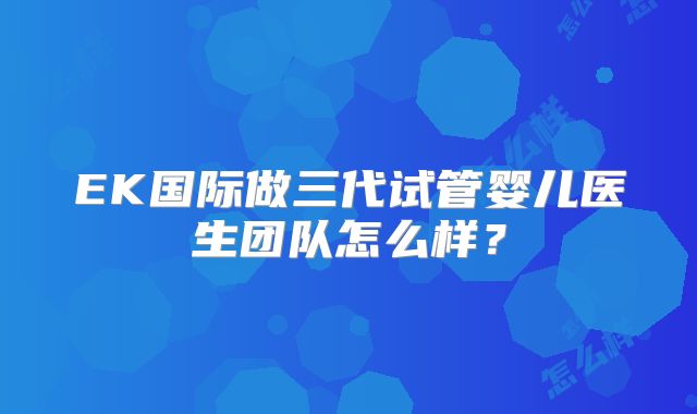 EK国际做三代试管婴儿医生团队怎么样?