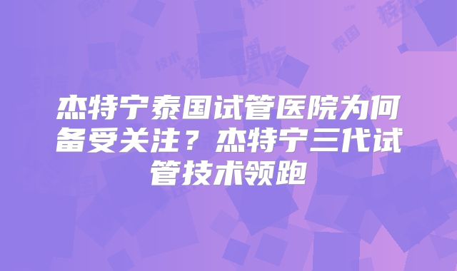 杰特宁泰国试管医院为何备受关注？杰特宁三代试管技术领跑