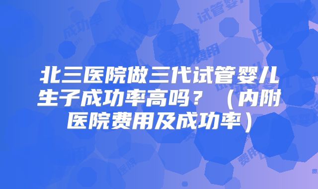 北三医院做三代试管婴儿生子成功率高吗？（内附医院费用及成功率）