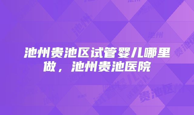 池州贵池区试管婴儿哪里做,池州贵池医院