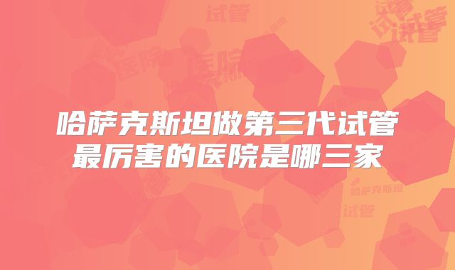 哈萨克斯坦做第三代试管最厉害的医院是哪三家