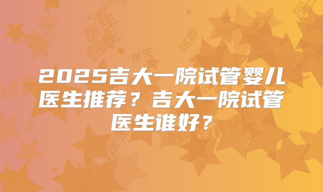 2025吉大一院试管婴儿医生推荐?吉大一院试管医生谁好?
