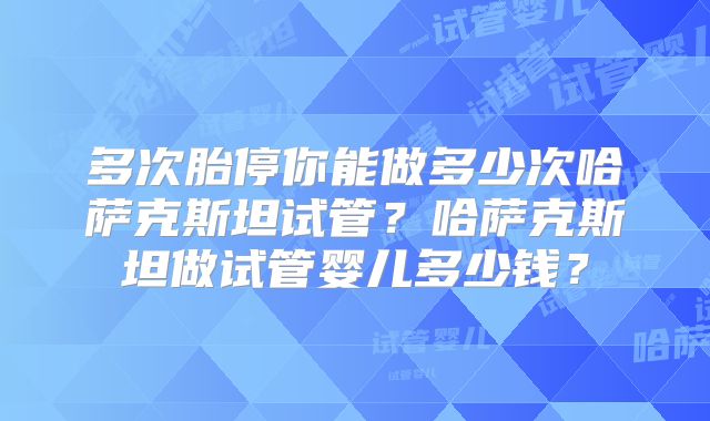 多次胎停你能做多少次哈萨克斯坦试管？哈萨克斯坦做试管婴儿多少钱？
