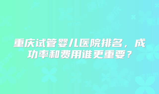 重庆试管婴儿医院排名，成功率和费用谁更重要？