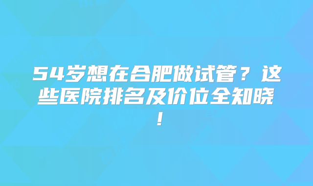 54岁想在合肥做试管？这些医院排名及价位全知晓！