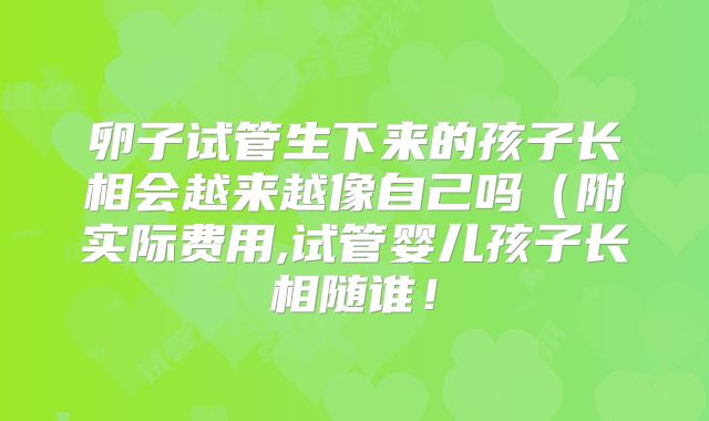 卵子试管生下来的孩子长相会越来越像自己吗(附实际费用,试管婴儿孩子长相随谁!
