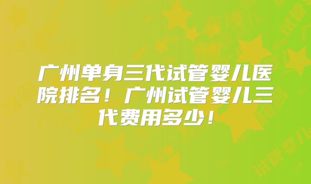 广州单身三代试管婴儿医院排名！广州试管婴儿三代费用多少！