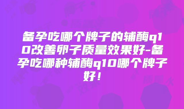 备孕吃哪个牌子的辅酶q10改善卵子质量效果好-备孕吃哪种辅酶q10哪个牌子好!