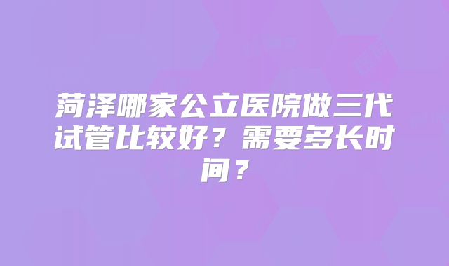 菏泽哪家公立医院做三代试管比较好？需要多长时间？