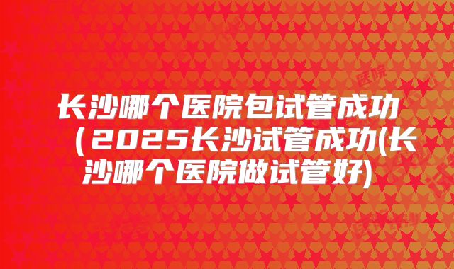 长沙哪个医院包试管成功(2025长沙试管成功(长沙哪个医院做试管好)
