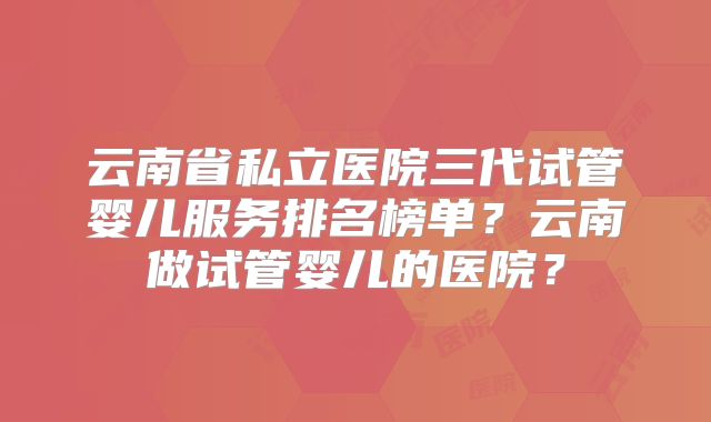 云南省私立医院三代试管婴儿服务排名榜单？云南做试管婴儿的医院？