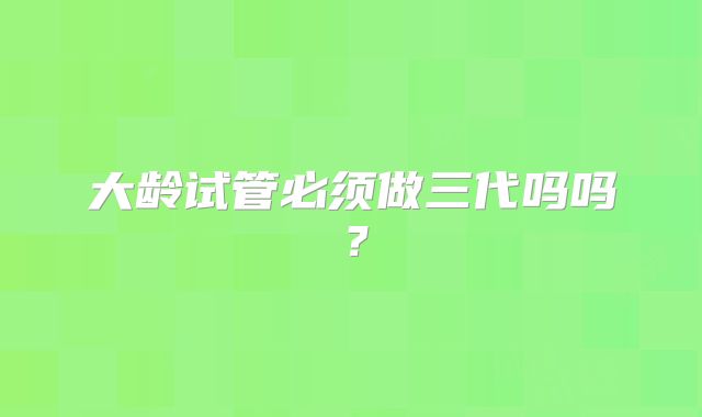 大龄试管必须做三代吗吗？