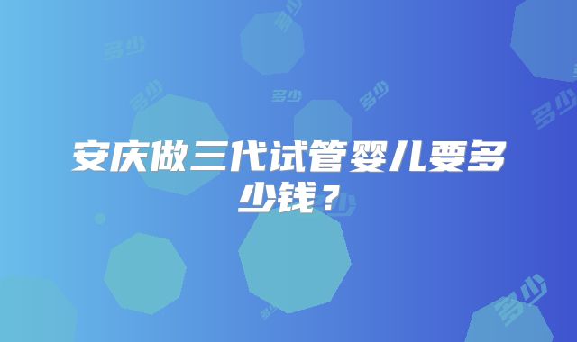 安庆做三代试管婴儿要多少钱？