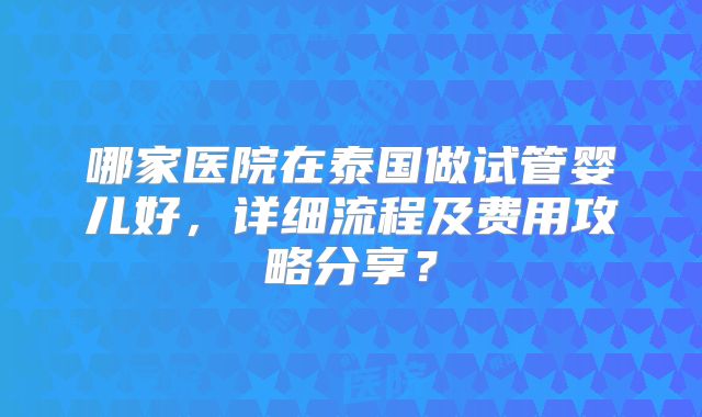 哪家医院在泰国做试管婴儿好，详细流程及费用攻略分享？