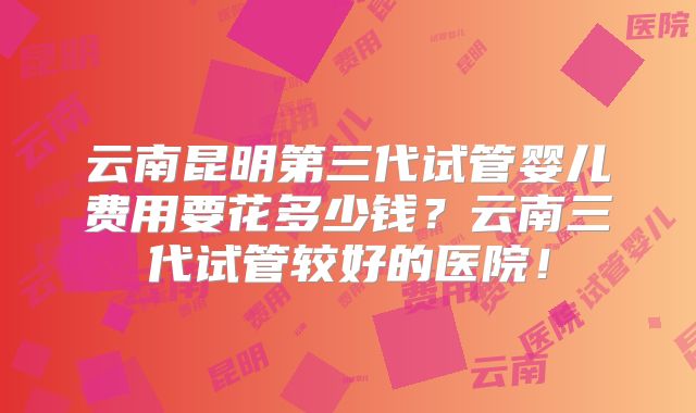 云南昆明第三代试管婴儿费用要花多少钱？云南三代试管较好的医院！