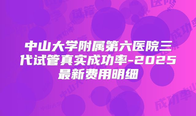 中山大学附属第六医院三代试管真实成功率-2025最新费用明细