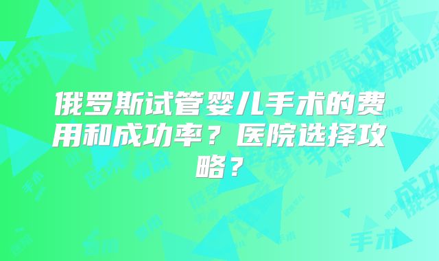 俄罗斯试管婴儿手术的费用和成功率？医院选择攻略？