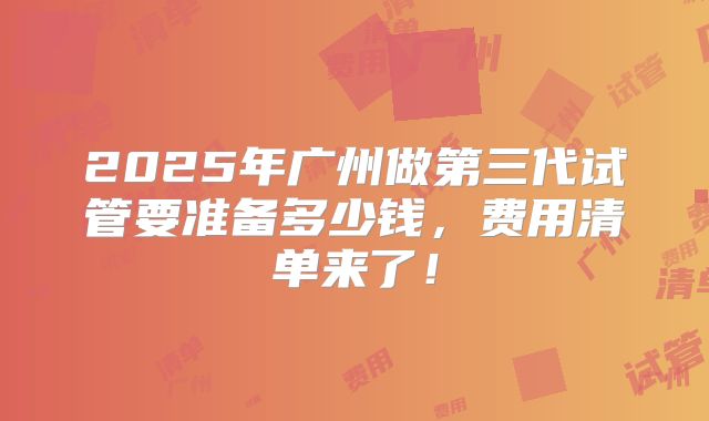 2025年广州做第三代试管要准备多少钱,费用清单来了!