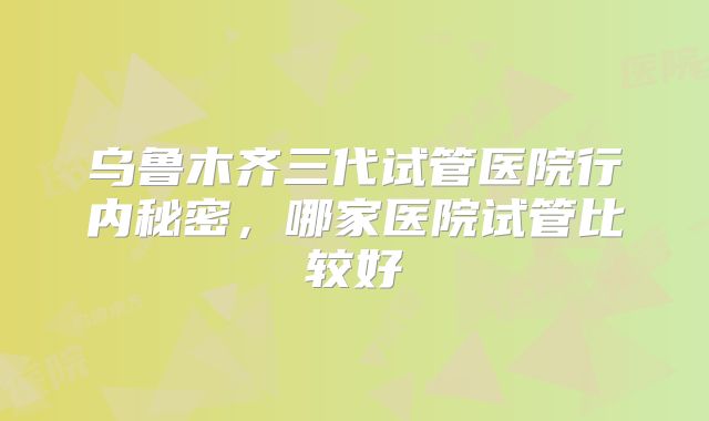 乌鲁木齐三代试管医院行内秘密，哪家医院试管比较好