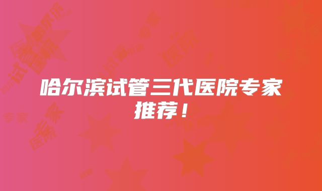哈尔滨试管三代医院专家推荐!