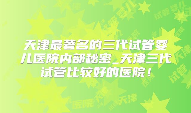 天津最著名的三代试管婴儿医院内部秘密_天津三代试管比较好的医院！