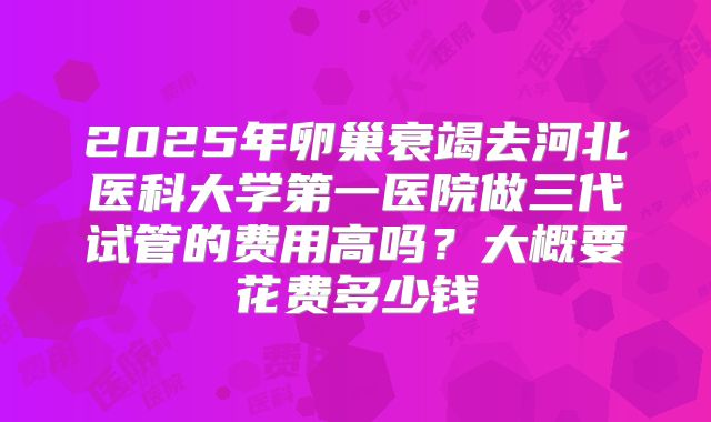 2025年卵巢衰竭去河北医科大学第一医院做三代试管的费用高吗?大概要花费多少钱