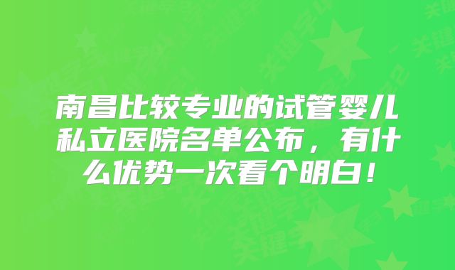 南昌比较专业的试管婴儿私立医院名单公布,有什么优势一次看个明白!