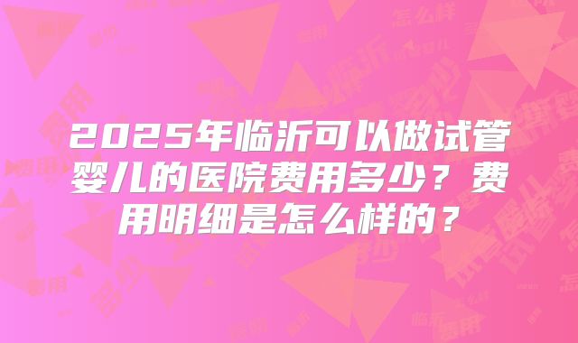 2025年临沂可以做试管婴儿的医院费用多少?费用明细是怎么样的?