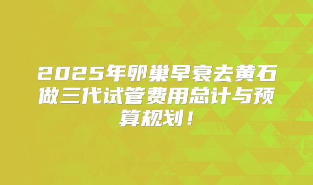 2025年卵巢早衰去黄石做三代试管费用总计与预算规划!