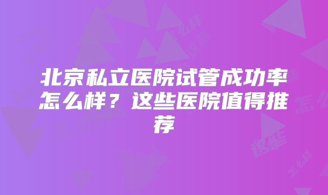 北京私立医院试管成功率怎么样？这些医院值得推荐