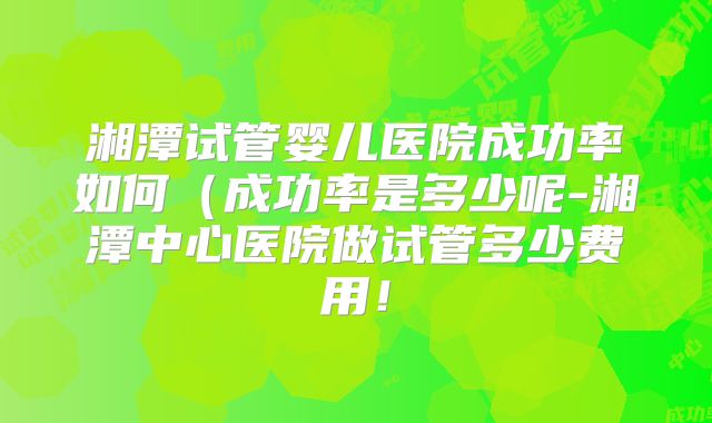 湘潭试管婴儿医院成功率如何（成功率是多少呢-湘潭中心医院做试管多少费用！