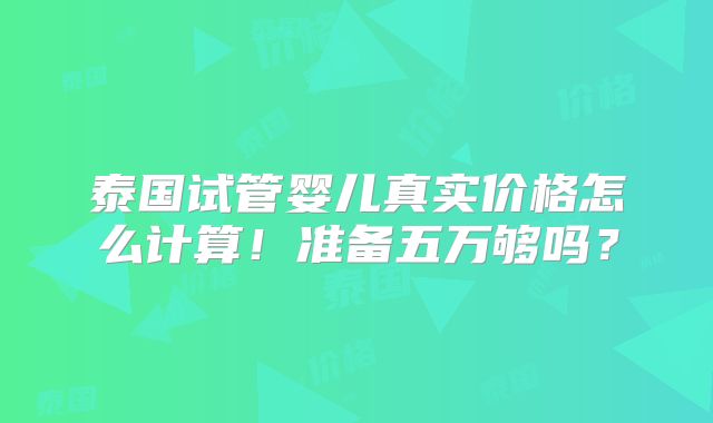 泰国试管婴儿真实价格怎么计算!准备五万够吗?