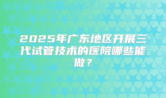 2025年广东地区开展三代试管技术的医院哪些能做?