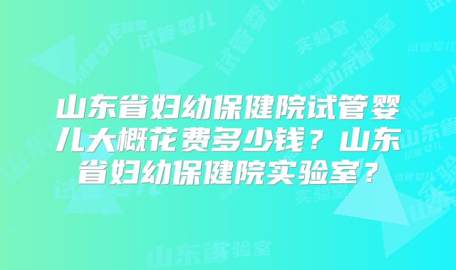 山东省妇幼保健院试管婴儿大概花费多少钱?山东省妇幼保健院实验室?
