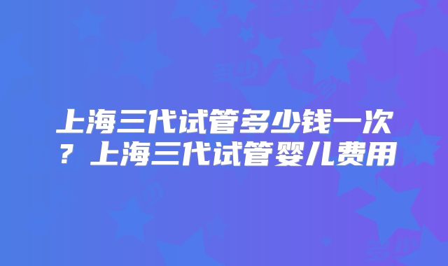 上海三代试管多少钱一次？上海三代试管婴儿费用