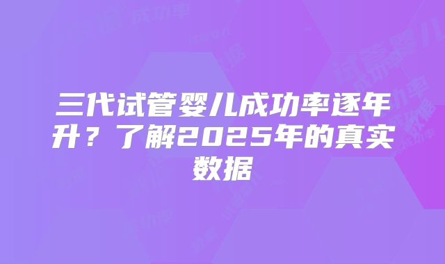三代试管婴儿成功率逐年升？了解2025年的真实数据