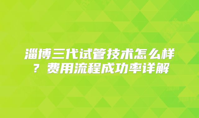 淄博三代试管技术怎么样？费用流程成功率详解