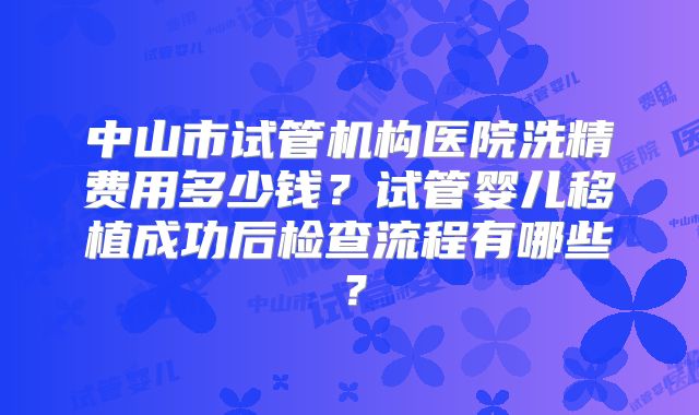 中山市试管机构医院洗精费用多少钱?试管婴儿移植成功后检查流程有哪些?