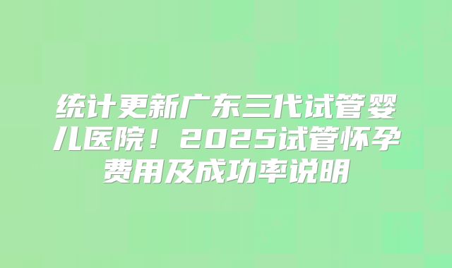 统计更新广东三代试管婴儿医院！2025试管怀孕费用及成功率说明