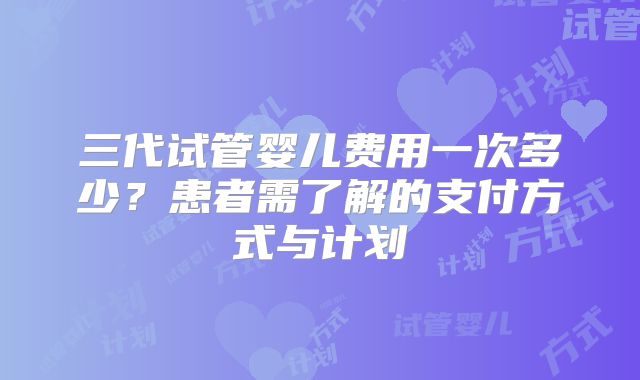 三代试管婴儿费用一次多少？患者需了解的支付方式与计划