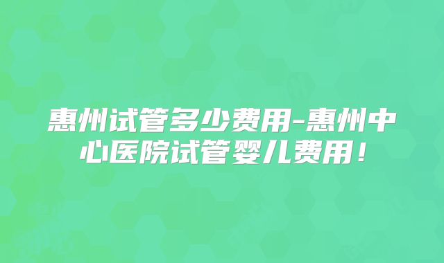 惠州试管多少费用-惠州中心医院试管婴儿费用！