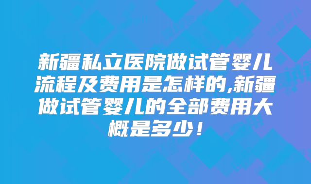 新疆私立医院做试管婴儿流程及费用是怎样的,新疆做试管婴儿的全部费用大概是多少！