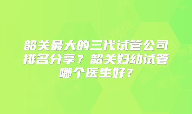 韶关最大的三代试管公司排名分享?韶关妇幼试管哪个医生好?