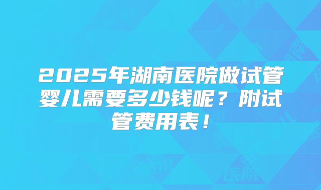 2025年湖南医院做试管婴儿需要多少钱呢?附试管费用表!