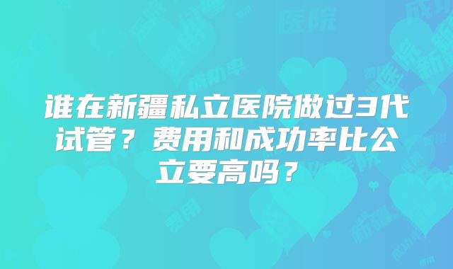 谁在新疆私立医院做过3代试管？费用和成功率比公立要高吗？
